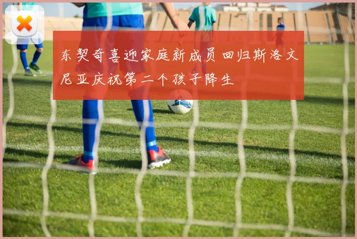 东契奇喜迎家庭新成员回归斯洛文尼亚庆祝第二个孩子降生