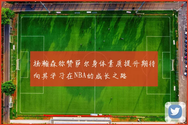 杨瀚森称赞萨尔身体素质提升期待向其学习在NBA的成长之路