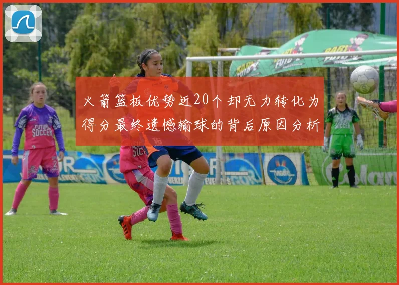 火箭篮板优势近20个却无力转化为得分最终遗憾输球的背后原因分析