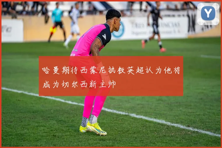 哈曼期待西蒙尼执教英超认为他将成为切尔西新主帅
