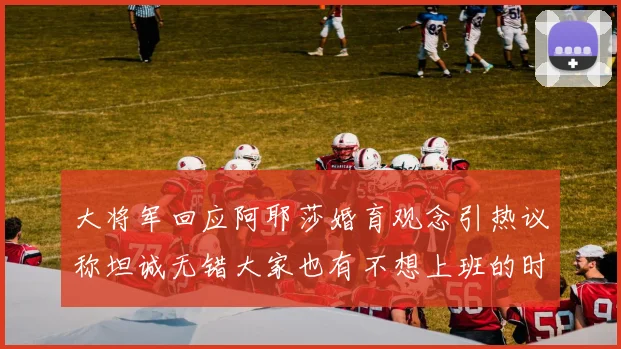 大将军回应阿耶莎婚育观念引热议称坦诚无错大家也有不想上班的时候