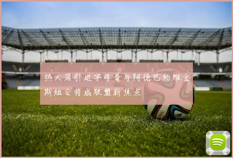 热火若引进字母哥与阿德巴约维金斯组合将成联盟新焦点