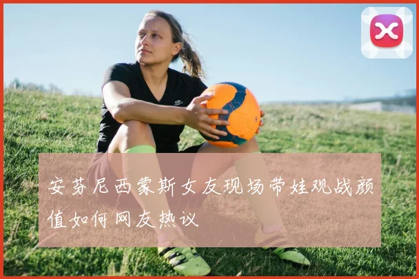 安芬尼西蒙斯女友现场带娃观战颜值如何网友热议
