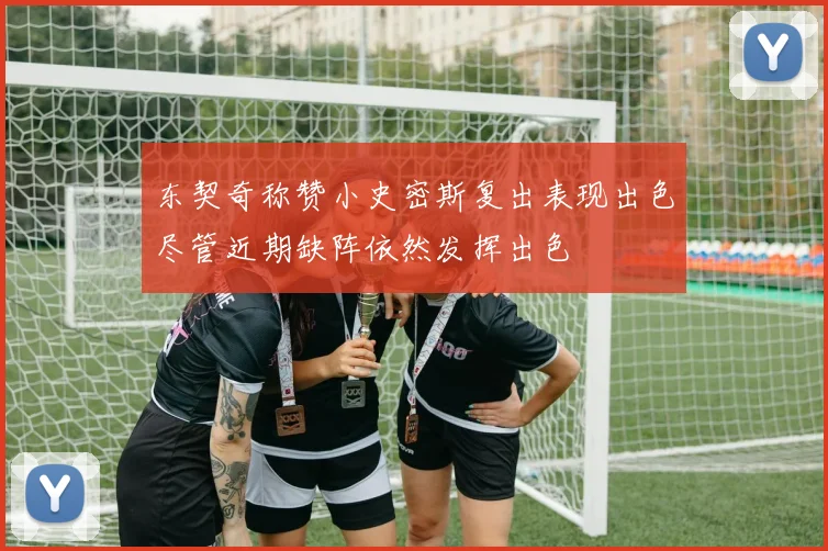 东契奇称赞小史密斯复出表现出色尽管近期缺阵依然发挥出色