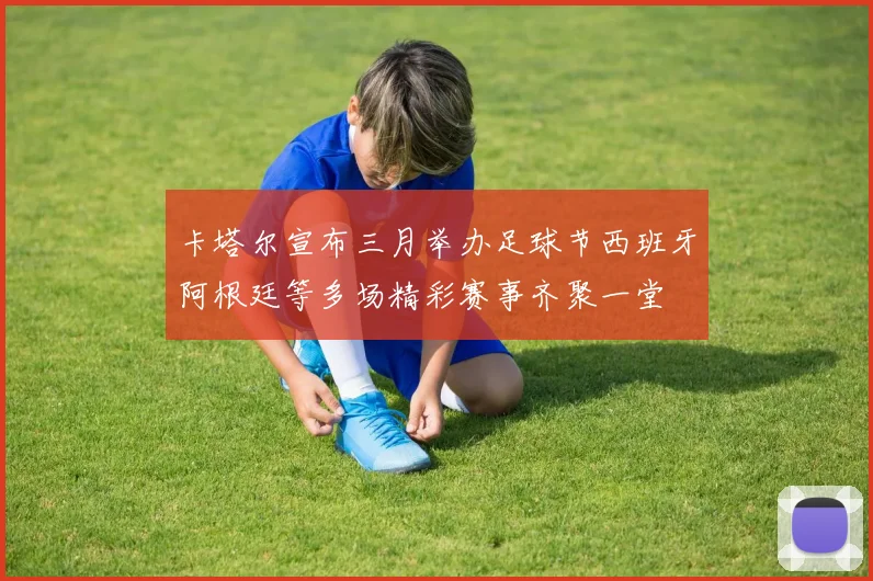 卡塔尔宣布三月举办足球节西班牙阿根廷等多场精彩赛事齐聚一堂