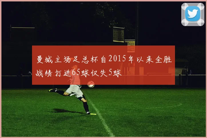 曼城主场足总杯自2015年以来全胜战绩打进65球仅失5球